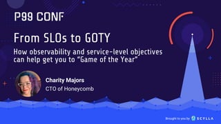 Brought to you by
From SLOs to GOTY
How observability and service-level objectives
can help get you to “Game of the Year”
Charity Majors
CTO of Honeycomb
 