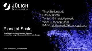 Plone Conference 2022 — Namur
Timo Stollenwerk — kitconcept GmbH
Plone at Scale
How Plone Powers Hundreds of Websites
at one of the Largest Research Institutions in Europe
Timo Stollenwerk
Github: @tisto
Twitter: @timostollenwerk
Web: kitconcept.com
E-Mail: stollenwerk@kitconcept.com
 