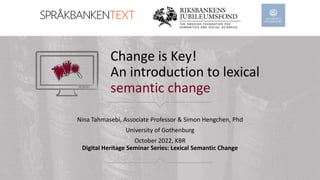 Change is Key!
An introduction to lexical
semantic change
Nina Tahmasebi, Associate Professor & Simon Hengchen, Phd
University of Gothenburg
October 2022, KBR
Digital Heritage Seminar Series: Lexical Semantic Change
 