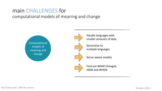 main CHALLENGES for
computational models of meaning and change
Handle languages with
smaller amounts of data
Sense-aware models
Find out WHAT changed,
HOW and WHEN
Generalize to
multiple languages
Computational
models of
meaning and
change
October, 2022 |
Nina Tahmasebi | KBR DH seminar
 