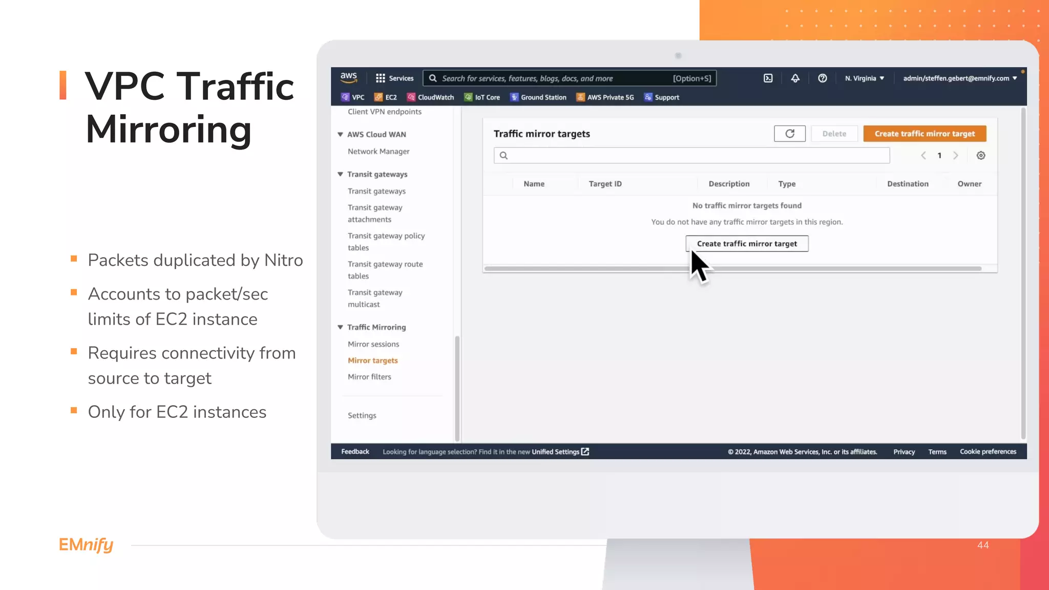 VPC Traffic
Mirroring
§ Packets duplicated by Nitro
§ Accounts to packet/sec
limits of EC2 instance
§ Requires connectivity from
source to target
§ Only for EC2 instances
 