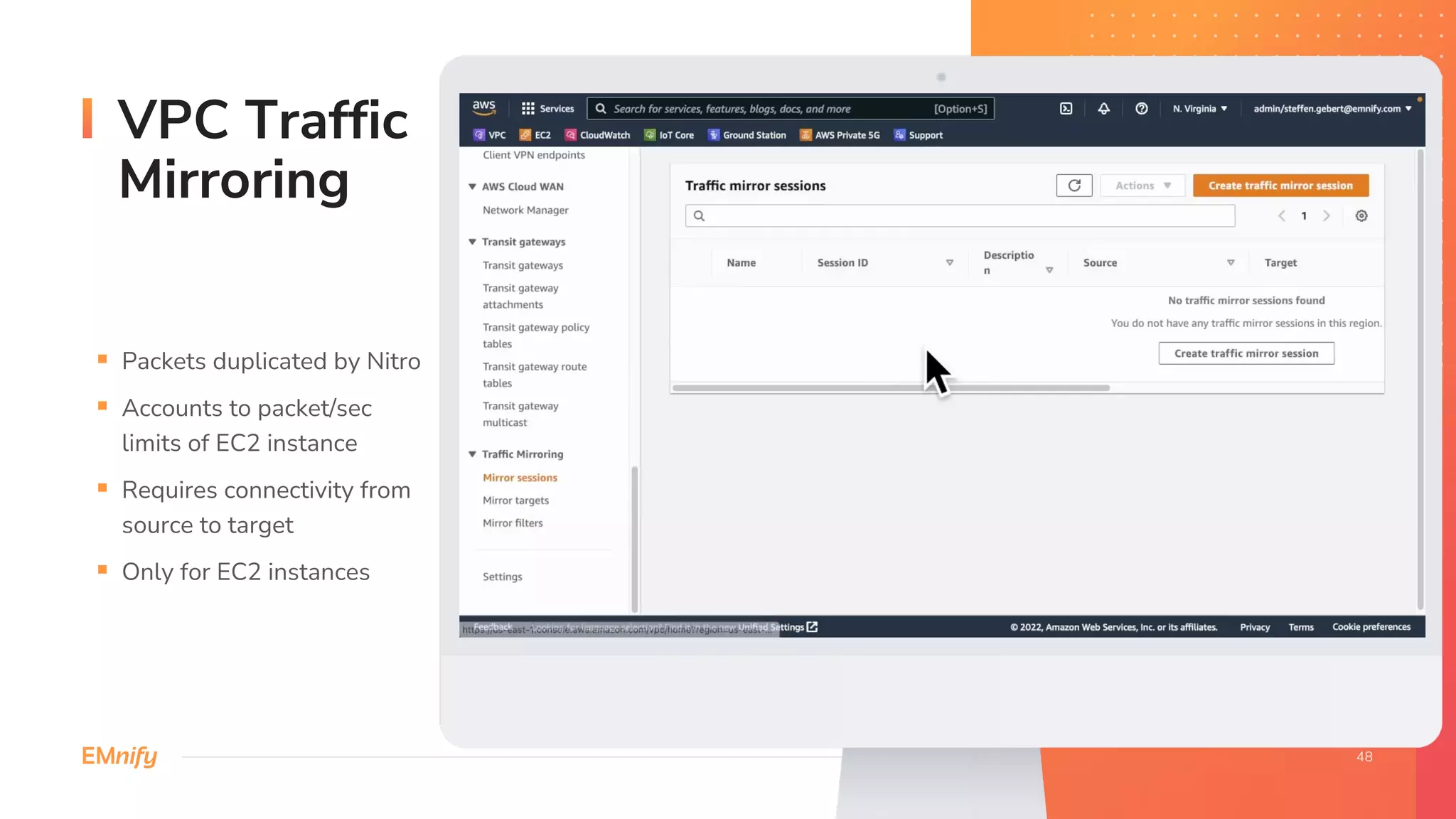 VPC Traffic
Mirroring
§ Packets duplicated by Nitro
§ Accounts to packet/sec
limits of EC2 instance
§ Requires connectivity from
source to target
§ Only for EC2 instances
 