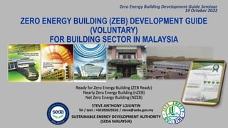 Ready for Zero Energy Building (ZEB Ready)
Nearly Zero Energy Building (nZEB)
Net Zero Energy Building (NZEB)
STEVE ANTHONY LOJUNTIN
Tel / text : +60192829102 / steve@seda.gov.my
SUSTAINABLE ENERGY DEVELOPMENT AUTHORITY
(SEDA MALAYSIA)
ZERO ENERGY BUILDING (ZEB) DEVELOPMENT GUIDE
(VOLUNTARY)
FOR BUILDING SECTOR IN MALAYSIA
Zero Energy Building Development Guide Seminar
19 October 2022
 