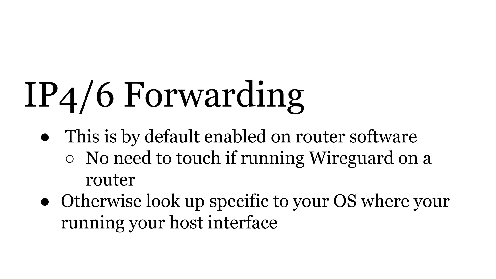IP4/6 Forwarding
● This is by default enabled on router software
○ No need to touch if running Wireguard on a
router
● Otherwise look up specific to your OS where your
running your host interface
 