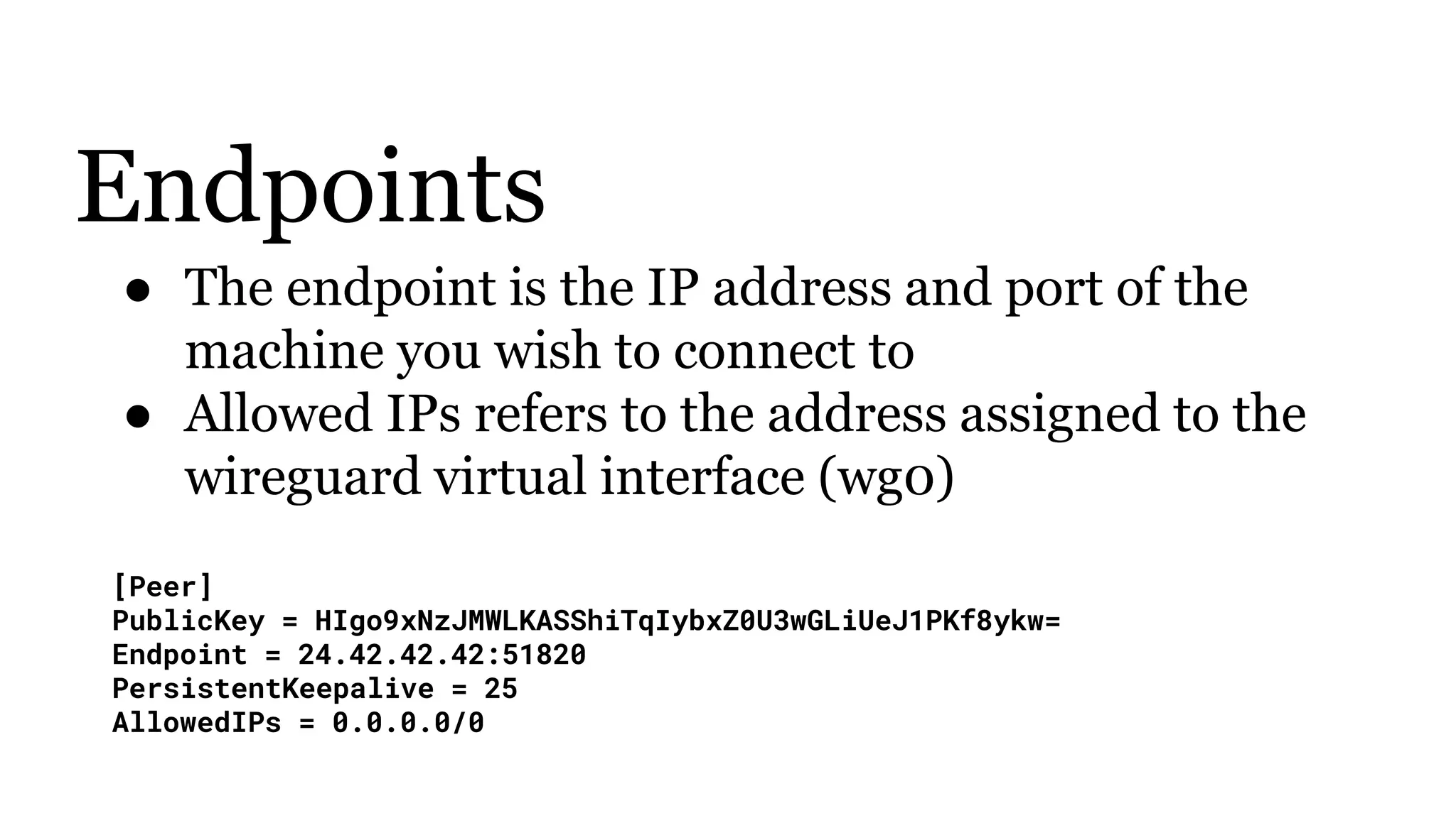 Endpoints
● The endpoint is the IP address and port of the
machine you wish to connect to
● Allowed IPs refers to the address assigned to the
wireguard virtual interface (wg0)
[Peer]
PublicKey = HIgo9xNzJMWLKASShiTqIybxZ0U3wGLiUeJ1PKf8ykw=
Endpoint = 24.42.42.42:51820
PersistentKeepalive = 25
AllowedIPs = 0.0.0.0/0
 