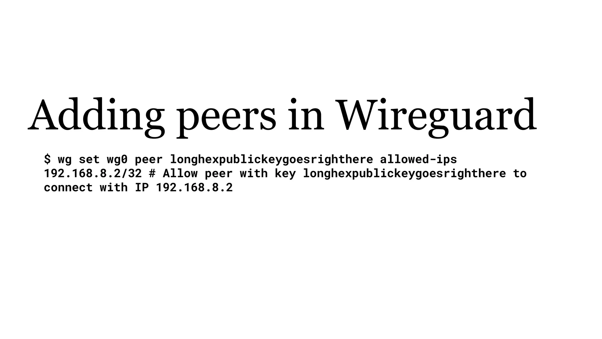 Adding peers in Wireguard
$ wg set wg0 peer longhexpublickeygoesrighthere allowed-ips
192.168.8.2/32 # Allow peer with key longhexpublickeygoesrighthere to
connect with IP 192.168.8.2
 