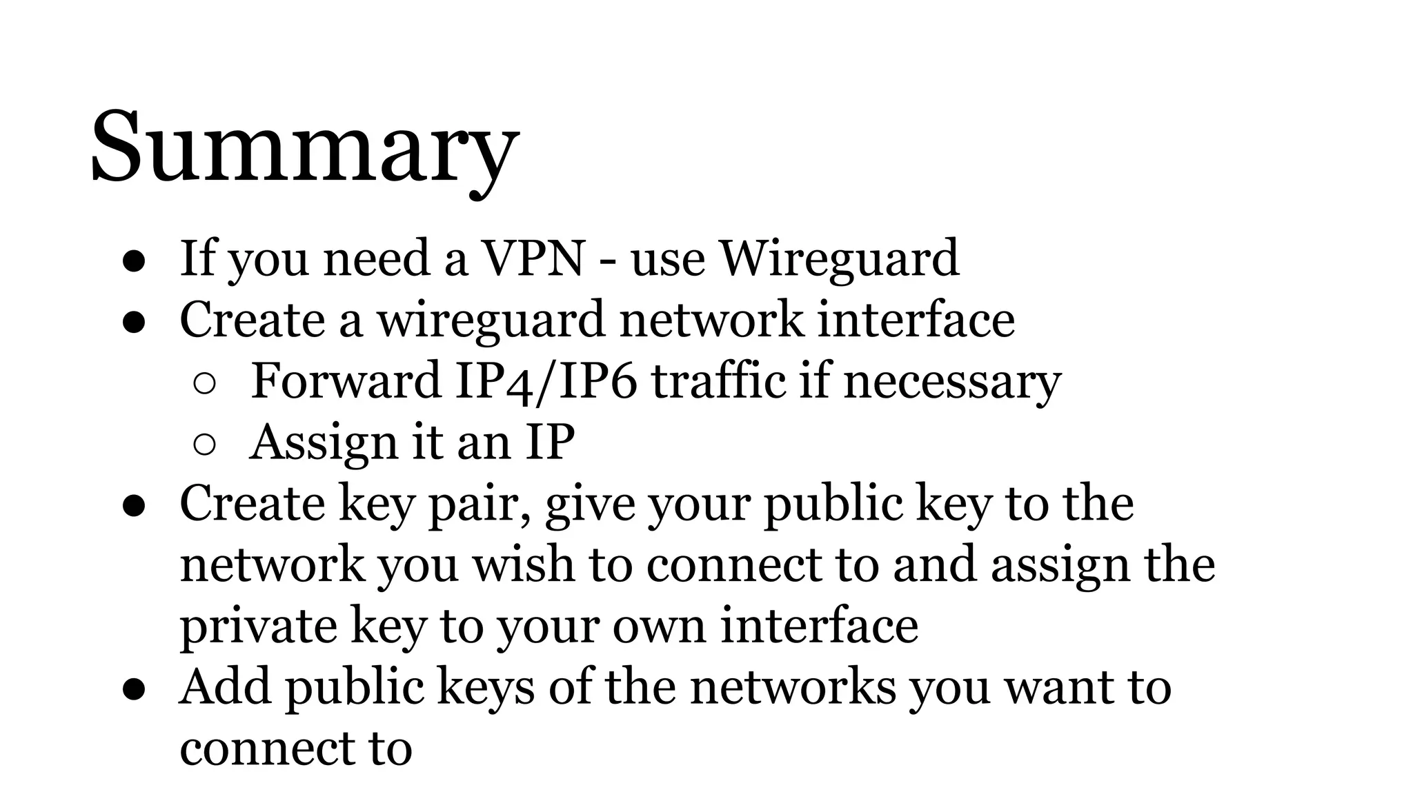 Summary
● If you need a VPN - use Wireguard
● Create a wireguard network interface
○ Forward IP4/IP6 traffic if necessary
○ Assign it an IP
● Create key pair, give your public key to the
network you wish to connect to and assign the
private key to your own interface
● Add public keys of the networks you want to
connect to
 