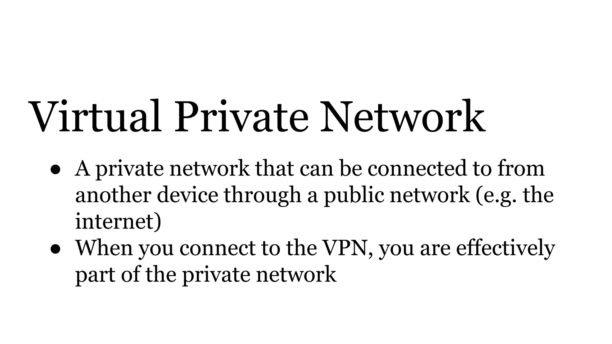 Virtual Private Network
● A private network that can be connected to from
another device through a public network (e.g. the
internet)
● When you connect to the VPN, you are effectively
part of the private network
 