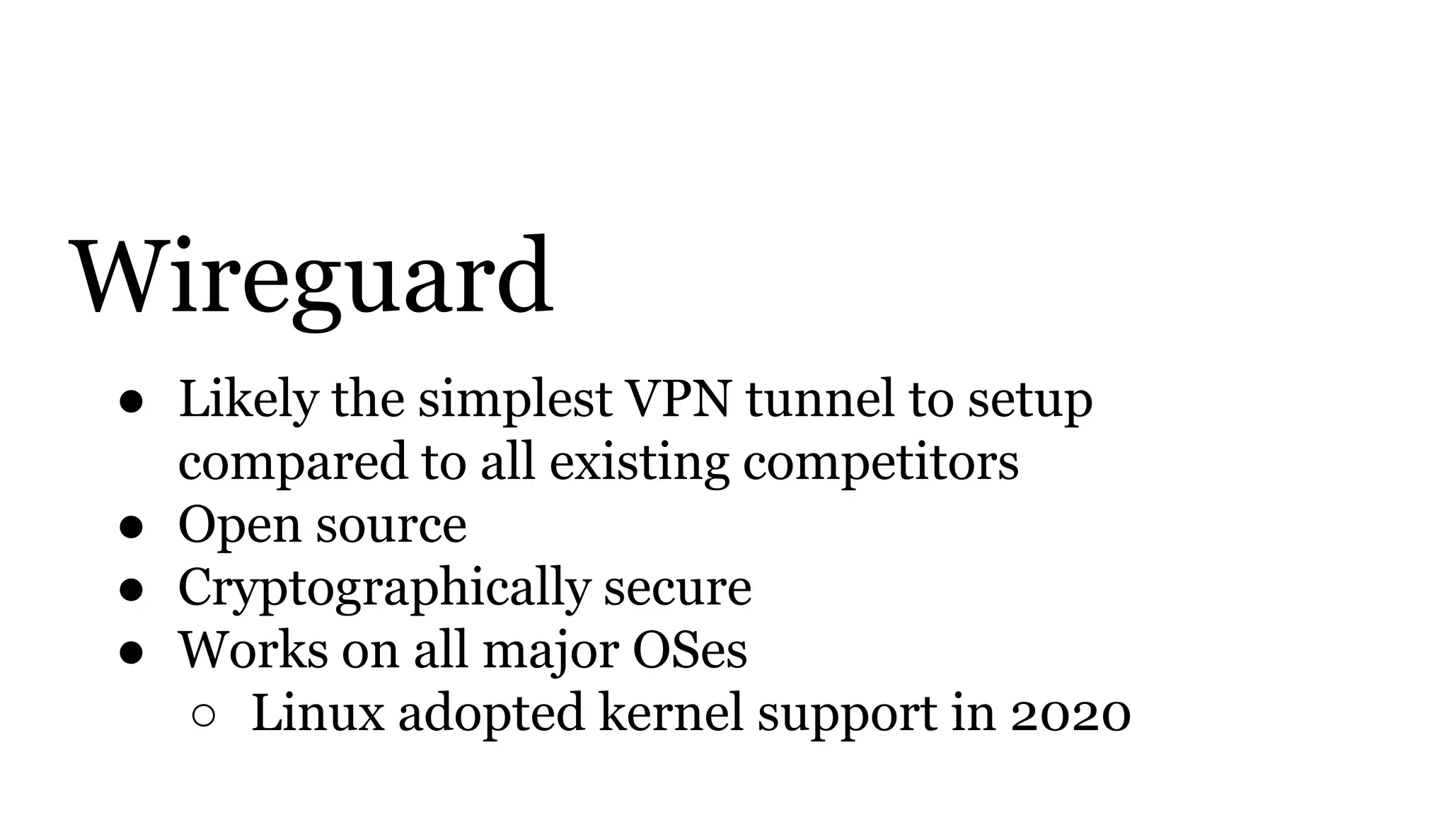 Wireguard
● Likely the simplest VPN tunnel to setup
compared to all existing competitors
● Open source
● Cryptographically secure
● Works on all major OSes
○ Linux adopted kernel support in 2020
 