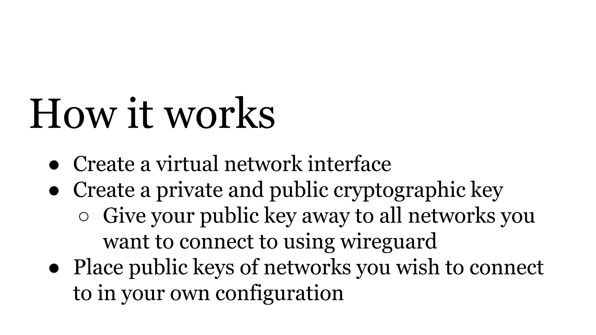 How it works
● Create a virtual network interface
● Create a private and public cryptographic key
○ Give your public key away to all networks you
want to connect to using wireguard
● Place public keys of networks you wish to connect
to in your own configuration
 