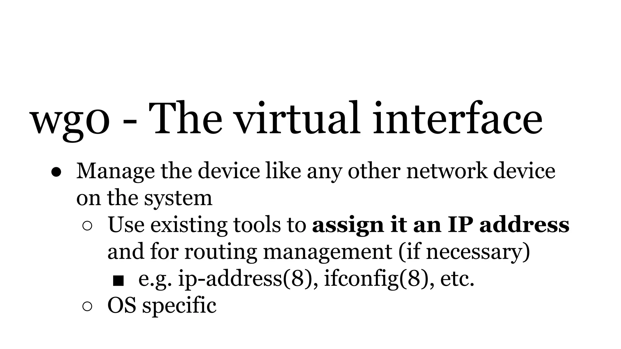 wg0 - The virtual interface
● Manage the device like any other network device
on the system
○ Use existing tools to assign it an IP address
and for routing management (if necessary)
■ e.g. ip-address(8), ifconfig(8), etc.
○ OS specific
 