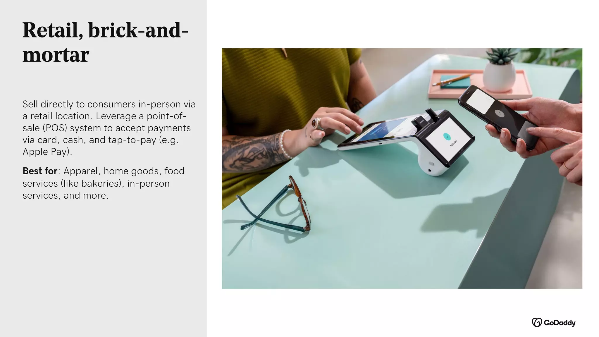 Retail, brick-and-
mortar
Sell directly to consumers in-person via
a retail location. Leverage a point-of-
sale (POS) system to accept payments
via card, cash, and tap-to-pay (e.g.
Apple Pay).
Best for: Apparel, home goods, food
services (like bakeries), in-person
services, and more.
 