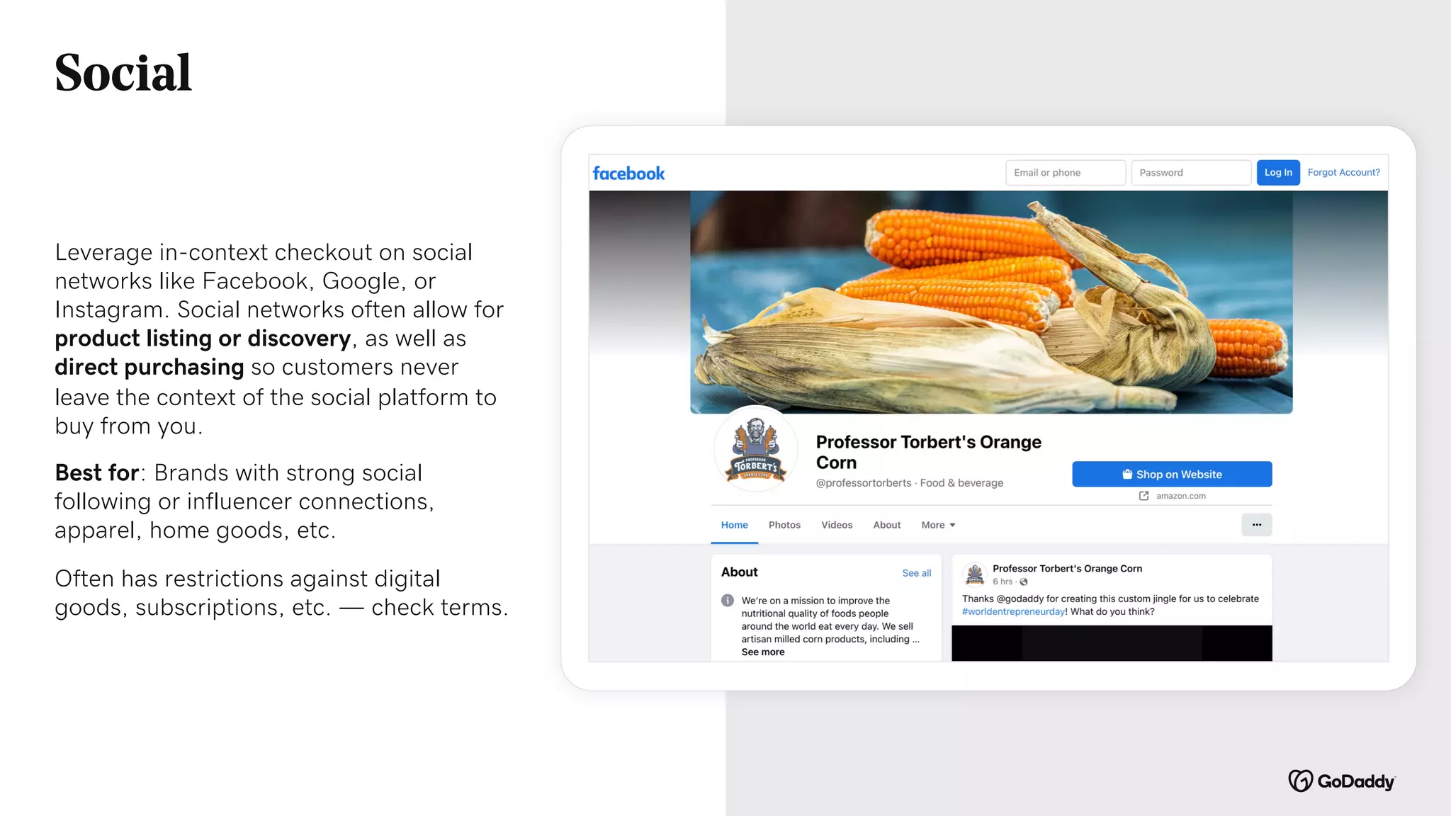 Leverage in-context checkout on social
networks like Facebook, Google, or
Instagram. Social networks often allow for
product listing or discovery, as well as
direct purchasing so customers never
leave the context of the social platform to
buy from you.
Best for: Brands with strong social
following or influencer connections,
apparel, home goods, etc.
Often has restrictions against digital
goods, subscriptions, etc. — check terms.
Social
 