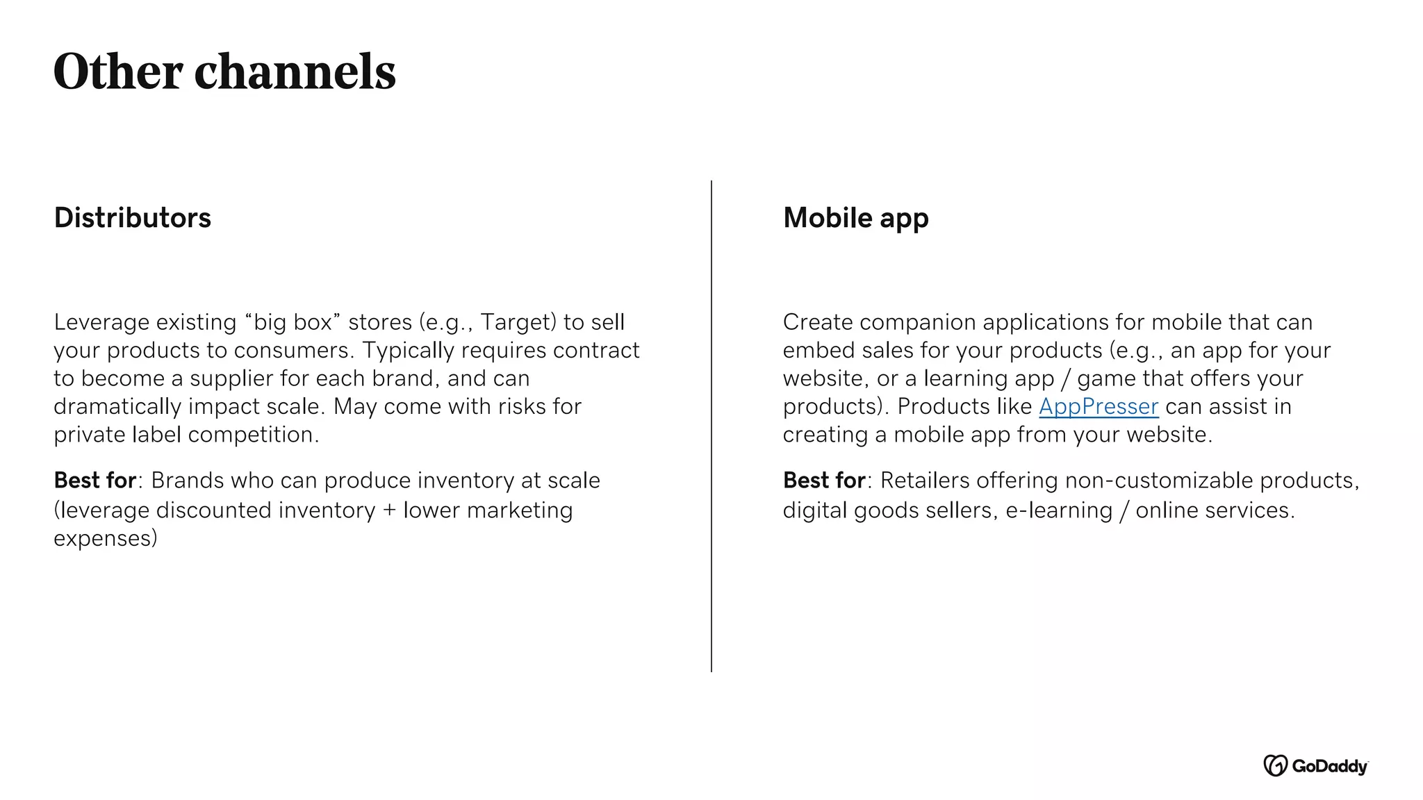 Other channels
Leverage existing “big box” stores (e.g., Target) to sell
your products to consumers. Typically requires contract
to become a supplier for each brand, and can
dramatically impact scale. May come with risks for
private label competition.
Best for: Brands who can produce inventory at scale
(leverage discounted inventory + lower marketing
expenses)
Distributors Mobile app
Create companion applications for mobile that can
embed sales for your products (e.g., an app for your
website, or a learning app / game that offers your
products). Products like AppPresser can assist in
creating a mobile app from your website.
Best for: Retailers offering non-customizable products,
digital goods sellers, e-learning / online services.
 