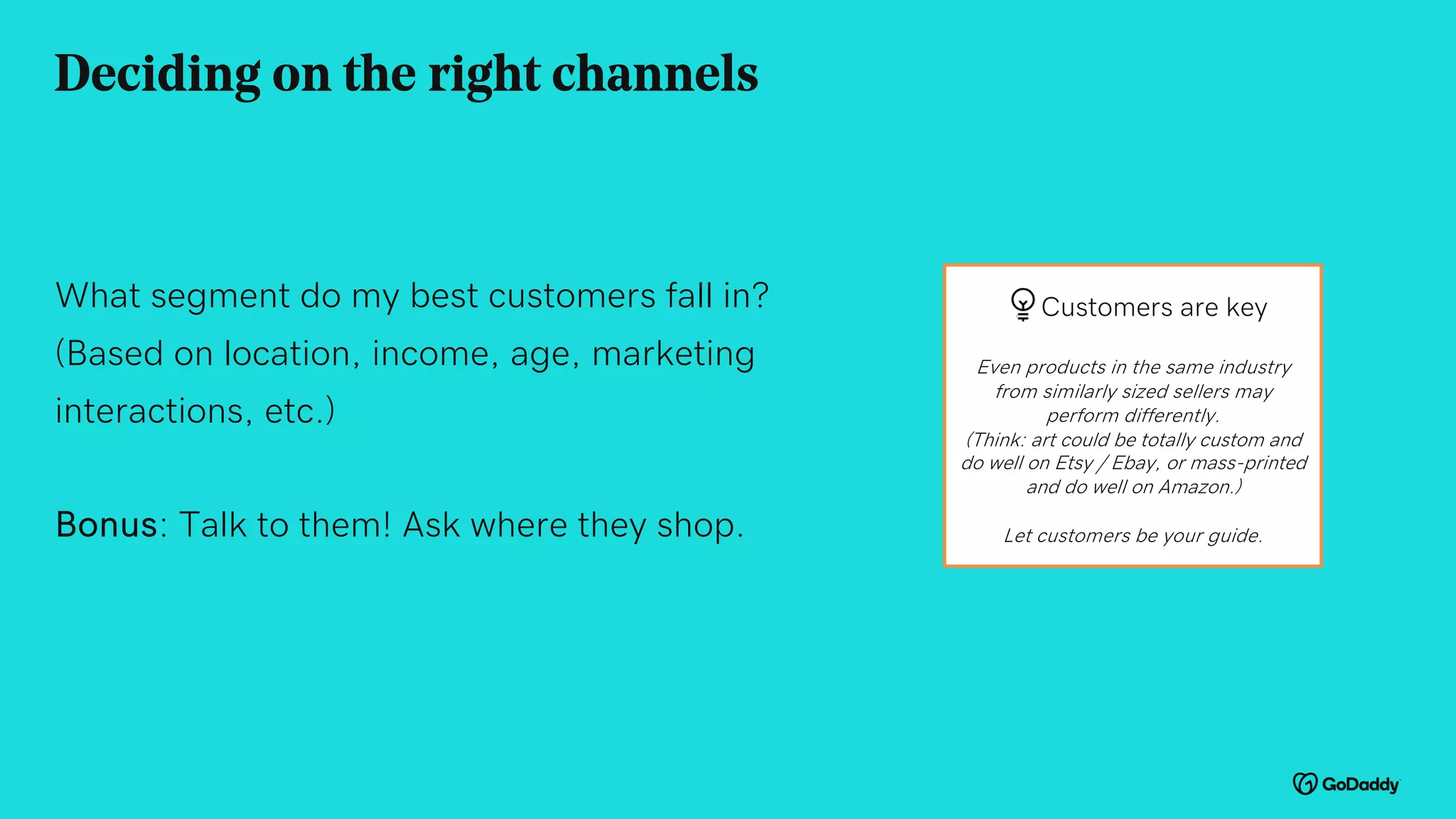 What segment do my best customers fall in?
(Based on location, income, age, marketing
interactions, etc.)
Bonus: Talk to them! Ask where they shop.
Deciding on the right channels
Customers are key
Even products in the same industry
from similarly sized sellers may
perform differently.
(Think: art could be totally custom and
do well on Etsy / Ebay, or mass-printed
and do well on Amazon.)
Let customers be your guide.
 