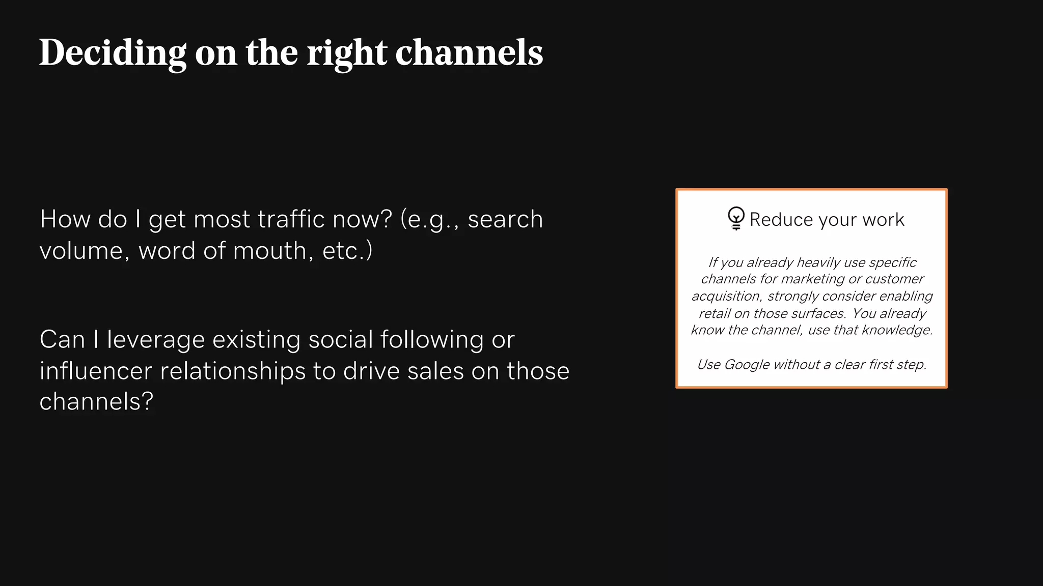 How do I get most traffic now? (e.g., search
volume, word of mouth, etc.)
Can I leverage existing social following or
influencer relationships to drive sales on those
channels?
Deciding on the right channels
Reduce your work
If you already heavily use specific
channels for marketing or customer
acquisition, strongly consider enabling
retail on those surfaces. You already
know the channel, use that knowledge.
Use Google without a clear first step.
 