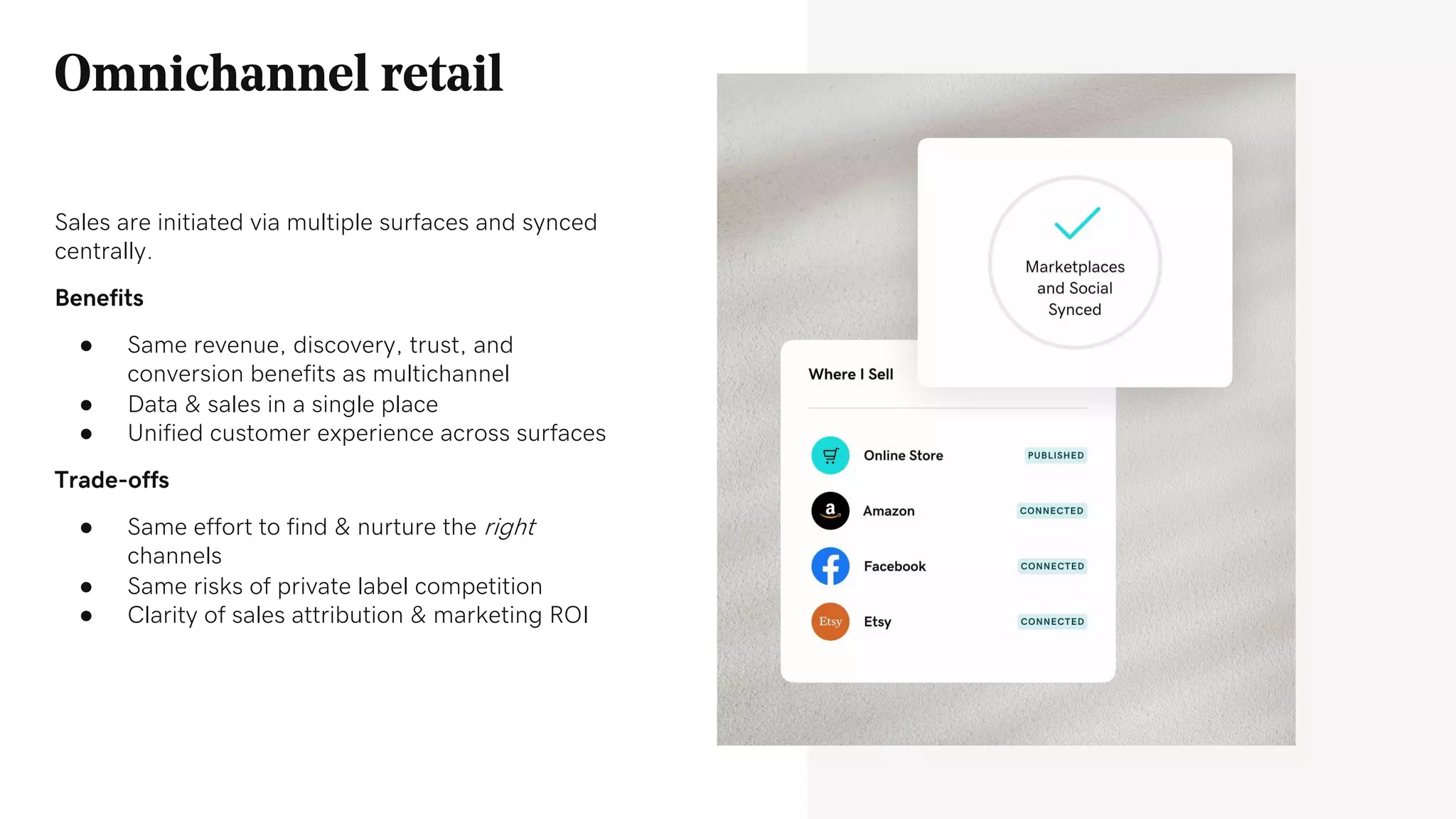 Omnichannel retail
Sales are initiated via multiple surfaces and synced
centrally.
Benefits
● Same revenue, discovery, trust, and
conversion benefits as multichannel
● Data & sales in a single place
● Unified customer experience across surfaces
Trade-offs
● Same effort to find & nurture the right
channels
● Same risks of private label competition
● Clarity of sales attribution & marketing ROI
 