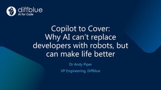 Copilot to Cover:
Why AI can’t replace
developers with robots, but
can make life better
Dr Andy Piper
VP Engineering, Diffblue
 