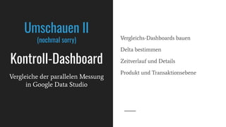 Umschauen II
(nochmal sorry)
Kontroll-Dashboard
Vergleichs-Dashboards bauen
Delta bestimmen
Zeitverlauf und Details
Produkt und Transaktionsebene
Vergleiche der parallelen Messung
in Google Data Studio
 