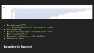 Explorations: Ein Trauerspiel
● Fixe Spaltenbreite WTF?
○ Standard-Spaltenbreite für Dimensionen viel zu klein
● Keine Paginierung
● Null Standard-Dimensionen + Metriken bei “Freies Format”
● Nicht vernünftig “teilbar”
● Kombination von Filtern ist ein echter Spaßkiller
● Zeitdieb erster Klasse
 