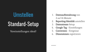 Umstellen
Standard-Setup
Voreinstellungen ideal?
1. Datenaufbewahrung von
2 auf 14 Monate
2. Reporting-Identität umstellen
3. Datenstream-Setup
4. Google Tag - Einstellungen
5. Conversion - Ereignisse
6. Dimensionen registrieren
 