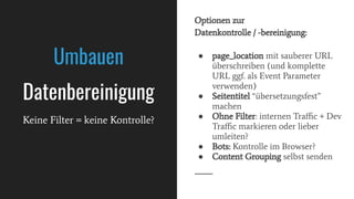 ● page_location mit sauberer URL
überschreiben (und komplette
URL ggf. als Event Parameter
verwenden)
● Seitentitel “übersetzungsfest”
machen
● Ohne Filter: internen Traﬃc + Dev
Traﬃc markieren oder lieber
umleiten?
● Bots: Kontrolle im Browser?
● Content Grouping selbst senden
Umbauen
Datenbereinigung
Keine Filter = keine Kontrolle?
Optionen zur
Datenkontrolle / -bereinigung:
 