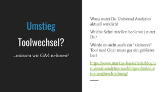 Wozu nutzt Du Universal Analytics
aktuell wirklich?
Welche Schnittstellen bedienst / nutzt
Du?
Würde es nicht auch ein “kleineres”
Tool tun? Oder muss gar ein größeres
her?
https://www.markus-baersch.de/blog/u
niversal-analytics-nachfolger-ﬁnden-e
ine-wegbeschreibung/
Umstieg
Toolwechsel?
…müssen wir GA4 nehmen?
 