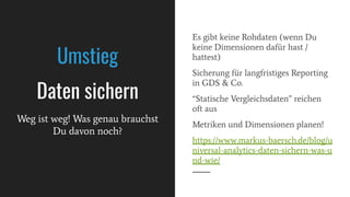 Es gibt keine Rohdaten (wenn Du
keine Dimensionen dafür hast /
hattest)
Sicherung für langfristiges Reporting
in GDS & Co.
“Statische Vergleichsdaten” reichen
oft aus
Metriken und Dimensionen planen!
https://www.markus-baersch.de/blog/u
niversal-analytics-daten-sichern-was-u
nd-wie/
Umstieg
Daten sichern
Weg ist weg! Was genau brauchst
Du davon noch?
 