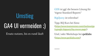 GDS ist ggf. die bessere Lösung für
“eigene Standard-Reports”
BigQuery ist erlernbar!
Tipp: BQ Kurs bei Simo
(https://www.teamsimmer.com/checkout/ga
4-google-bigquery/bq-course-page/).
Und / oder Workshops bei qwiklabs
(https://www.qwiklabs.com/)
Umstieg
GA4 UI vermeiden ;)
Ersatz nutzen, bis es rund läuft
 