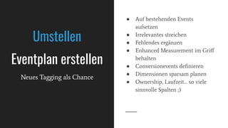● Auf bestehenden Events
aufsetzen
● Irrelevantes streichen
● Fehlendes ergänzen
● Enhanced Measurement im Griﬀ
behalten
● Conversionevents deﬁnieren
● Dimensionen sparsam planen
● Ownership, Laufzeit… so viele
sinnvolle Spalten ;)
Umstellen
Eventplan erstellen
Neues Tagging als Chance
 