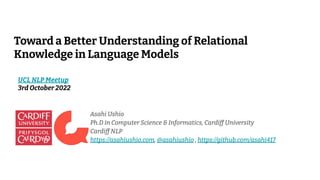 Toward a Better Understanding of Relational
Knowledge in Language Models
Asahi Ushio
Ph.D in Computer Science & Informatics, Cardiff University
Cardiff NLP
https://asahiushio.com, @asahiushio , https://github.com/asahi417
UCL NLP Meetup
3rd October 2022
 