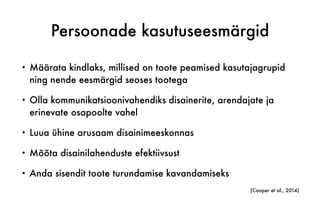 Persoonade kasutuseesmärgid
• Määrata kindlaks, millised on toote peamised kasutajagrupid
ning nende eesmärgid seoses tootega
• Olla kommunikatsioonivahendiks disainerite, arendajate ja
erinevate osapoolte vahel
• Luua ühine arusaam disainimeeskonnas
• Mõõta disainilahenduste efektiivsust
• Anda sisendit toote turundamise kavandamiseks
(Cooper et al., 2014)
 