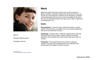 Age: 26
Education: Master student
Occupation: librarian
Maria
Maria has studied information science and now she is doing her
Masterʼs studies in interactive media. At the same time she has a full
time job as a school librarian. Therefore she is interested in combining
school assignments with her work as much as possible. At the same
time she is a self-directed learner who likes to go in depth in topics that
are interesting for her.
Goals:
Personalization: “It is hard to have a full time job and be a master
student at the same time. If possible, then I try to choose assignments
that can be connected with my work.”
Scaffolding: “I feel that often it is difficult to specify all the resources
and actions that I have to make in order to achieve my learning
objectives. Good examples from other learners help me to refine my
contract.”
Awareness: “It was good that we had to review our learning
contracts. This way I was constantly aware of my objectives and
thinking about the strategy to achieve my goals.”
Photo by Alessandro Valli,
taken from http://www.flickr.com/photos/liquene/4435467897/
(LeContract, 2010)
 