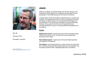 Age: 58
Education: PhD
Occupation: professor
Jakob
Jakob is a professor of industrial design. He has been working in the
university for almost 30 years. As a designer and researcher he has
participated in many R&D projects but his real love is teaching.
In last few years Jakob has decided to spend less time on projects and
travelling. This means that he has more time for preparing his courses
and trying out different things. He has experimented with blogs and
social software. In his last course he decided to try personal learning
contracts. It took quite a lot of time but he hopes that learning
contracts will help him to give a more personal learning experience for
his students.
Goals:
Adjusting the course: “I would like to know what the students expect
to learn in my course. Then I can adjust the course assignments
according to their needs.”
Personalized support: “I want to give more personalized guidance
and support for my students.”
Fair grading: “I donʼt like grading but in some courses I am required to
do it. I have found that learning contracts help me on fair grading. I rely
on learning contracts when I negotiate grades with my students.”
Photo by Jesse Courtemanche,
taken from http://www.flickr.com/photos/jesse757/4170721132/
(LeContract, 2010)
 