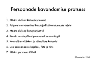 Persoonade kavandamise protsess
1. Määra olulised käitumistunnused
2. Paiguta intervjueeritud kasutajad käitumistunnuste teljele
3. Määra olulised käitumismustrid
4. Koosta nende põhjal persoonad ja eesmärgid
5. Kontrolli terviklikkust ja võimalikke kattumisi
6. Lisa persoonadele kirjeldus, foto ja nimi
7. Määra persoona tüübid
(Cooper et al., 2014)
 
