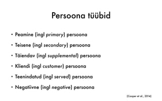 Persoona tüübid
• Peamine (ingl primary) persoona
• Teisene (ingl secondary) persoona
• Täiendav (ingl supplemental) persoona
• Kliendi (ingl customer) persoona
• Teenindatud (ingl served) persoona
• Negatiivne (ingl negative) persoona
(Cooper et al., 2014)
 