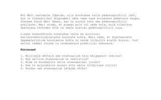 Kui Mari vastamise lõpetab, siis kuvatakse talle pädevusprofiili leht,
kus on ülevaatlikul diagrammil näha tema tase erinevate pädevuste kaupa.
Süsteem küsib Mari käest, kas ta soovib teha oma pädevusprofiili
avalikuks. Mari arvab, et praegu pole tal seda vaja, kuid tulevikus
õpetajana töötades võib ta omale avaliku pädevusprofiili luua.
Lisaks kokkuvõttele kuvatakse talle ka soovitusi
haridustehnoloogiaalaste kursuste kohta. Mari näeb, et digitaalsete
õppematerjalide koostamise kohta on nende ülikoolis eraldi kursus. Just
sellel teemal vajaks ta täiendavaid praktilisi oskuseid.
Küsimused
1. Milliseid mõtteid see stsenaarium teis kõigepealt tekitas?
2. Kas selline stsenaarium on realistlik?
3. Mida te muudaksite selle stsenaariumi juures?
4. Kas te kujutaksite ennast ette selle üliõpilase rollis?
5. Kuidas see stsenaarium jätkuda võiks?
 