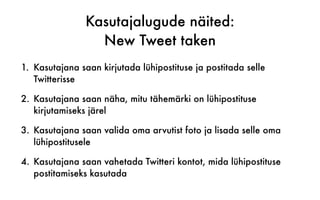 Kasutajalugude näited:
New Tweet taken
1. Kasutajana saan kirjutada lühipostituse ja postitada selle
Twitterisse
2. Kasutajana saan näha, mitu tähemärki on lühipostituse
kirjutamiseks järel
3. Kasutajana saan valida oma arvutist foto ja lisada selle oma
lühipostitusele
4. Kasutajana saan vahetada Twitteri kontot, mida lühipostituse
postitamiseks kasutada
 