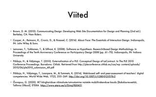 Viited
• Brown, D. M. (2010). Communicating Design: Developing Web Site Documentation for Design and Planning (2nd ed.).
Berkeley, CA: New Riders.
• Cooper, A., Reimann, R., Cronin, D., & Noessel, C. (2014). About Face: The Essentials of Interaction Design. Indianapolis,
IN: John Wiley & Sons.
• Leinonen, T., Toikkanen, T., & Silfvast, K. (2008). Software as Hypothesis: Research-Based Design Methodology. In
Proceedings of the Tenth Anniversary Conference on Participatory Design 2008 (pp. 61–70). Indianapolis, IN: Indiana
University.
• Põldoja, H., & Väljataga, T. (2010). Externalization of a PLE: Conceptual Design of LeContract. In The PLE 2010
Conference Proceedings. Barcelona: Citilab. Retrieved from http://pleconference.citilab.eu/cas/wp- content/uploads/
2010/06/ple2010_submission_68.pdf
• Põldoja, H., Väljataga, T., Laanpere, M., & Tammets, K. (2014). Web-based self- and peer-assessment of teachers’ digital
competencies. World Wide Web, 17(2), 255–269. http://doi.org/10.1007/s11280-012-0176-2
• Õunapuu, G. (2020). IKT kõrghariduse võimaluste tutvustamine naistele mobiilirakenduse kaudu [Bakalaureusetöö,
Tallinna Ülikool]. ETERA. https://www.etera.ee/s/DimqYBXM51
 