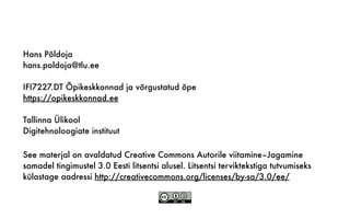 See materjal on avaldatud Creative Commons Autorile viitamine–Jagamine
samadel tingimustel 3.0 Eesti litsentsi alusel. Litsentsi terviktekstiga tutvumiseks
külastage aadressi http://creativecommons.org/licenses/by-sa/3.0/ee/
Hans Põldoja
hans.poldoja@tlu.ee
IFI7227.DT Õpikeskkonnad ja võrgustatud õpe
https://opikeskkonnad.ee
Tallinna Ülikool
Digitehnoloogiate instituut
 