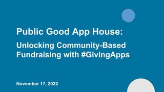 Public Good App House:
Unlocking Community-Based
Fundraising with #GivingApps
November 17, 2022
 