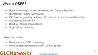 www.glcnetworks.com
What is OSPF?
● Dynamic routing protocol, link-state, with Dijkstra Algorithm
● Hierarchical routing (using area)
● IGP (interior gateway protocol), all router must have same AS number
● use protocol number 89
● Used by millions organizations
● Support load balancing
Need to consider:
● Requires more CPU processing
● More complex (compared to RIP), lots of options
25
 