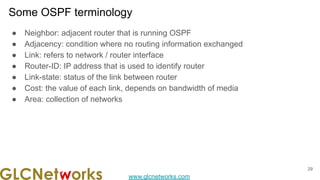 www.glcnetworks.com
Some OSPF terminology
29
● Neighbor: adjacent router that is running OSPF
● Adjacency: condition where no routing information exchanged
● Link: refers to network / router interface
● Router-ID: IP address that is used to identify router
● Link-state: status of the link between router
● Cost: the value of each link, depends on bandwidth of media
● Area: collection of networks
 