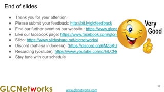www.glcnetworks.com
End of slides
● Thank you for your attention
● Please submit your feedback: http://bit.ly/glcfeedback
● Find our further event on our website : https://www.glcnetworks.com
● Like our facebook page: https://www.facebook.com/glcnetworks
● Slide: https://www.slideshare.net/glcnetworks/
● Discord (bahasa indonesia): (https://discord.gg/6MZ3KUHHBX )
● Recording (youtube): https://www.youtube.com/c/GLCNetworks
● Stay tune with our schedule
38
 