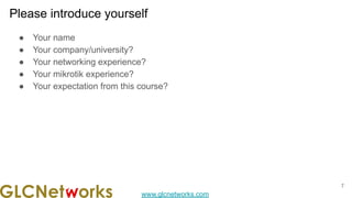 www.glcnetworks.com
Please introduce yourself
● Your name
● Your company/university?
● Your networking experience?
● Your mikrotik experience?
● Your expectation from this course?
7
 