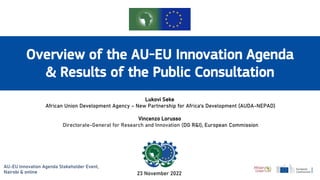 Overview of the AU-EU Innovation Agenda
& Results of the Public Consultation
Lukovi Seke
African Union Development Agency – New Partnership for Africa‘s Development (AUDA-NEPAD)
Vincenzo Lorusso
Directorate-General for Research and Innovation (DG R&I), European Commission
23 November 2022
AU-EU Innovation Agenda Stakeholder Event,
Nairobi & online
 