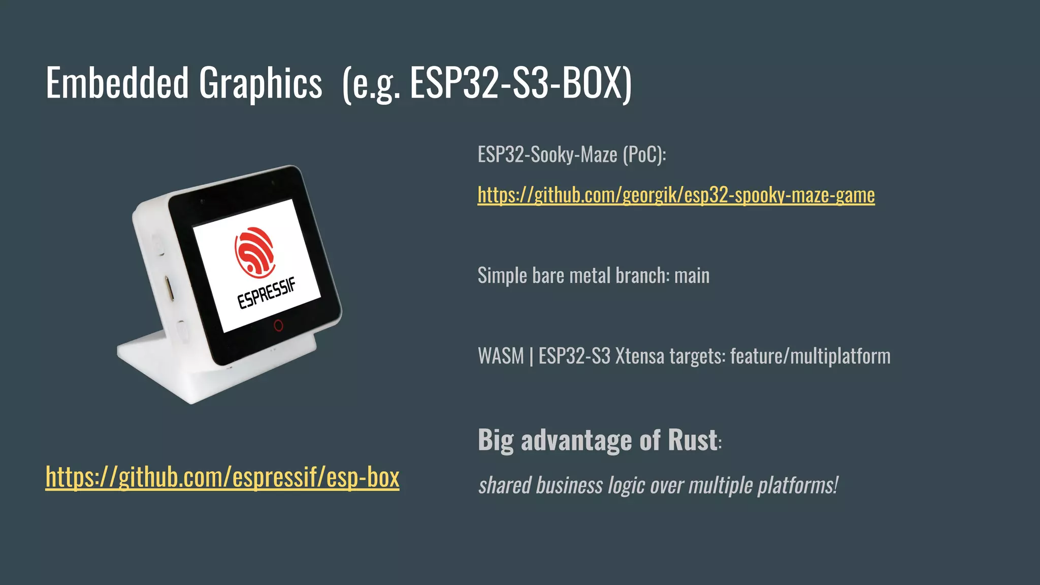 Embedded Graphics (e.g. ESP32-S3-BOX)
https://github.com/espressif/esp-box
ESP32-Sooky-Maze (PoC):
https://github.com/georgik/esp32-spooky-maze-game
Simple bare metal branch: main
WASM | ESP32-S3 Xtensa targets: feature/multiplatform
Big advantage of Rust:
shared business logic over multiple platforms!
 