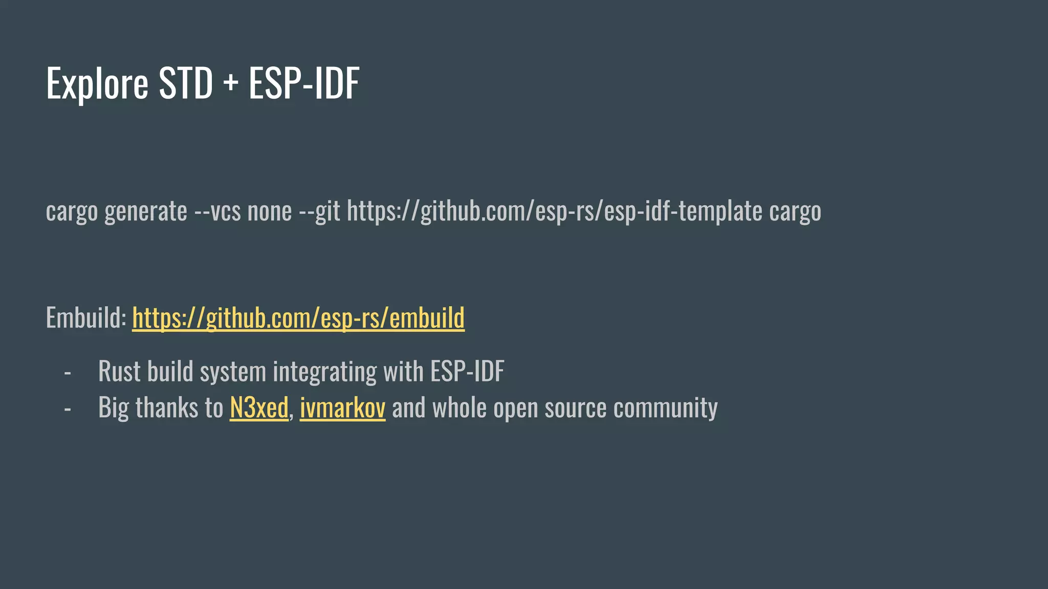 Explore STD + ESP-IDF
cargo generate --vcs none --git https://github.com/esp-rs/esp-idf-template cargo
Embuild: https://github.com/esp-rs/embuild
- Rust build system integrating with ESP-IDF
- Big thanks to N3xed, ivmarkov and whole open source community
 