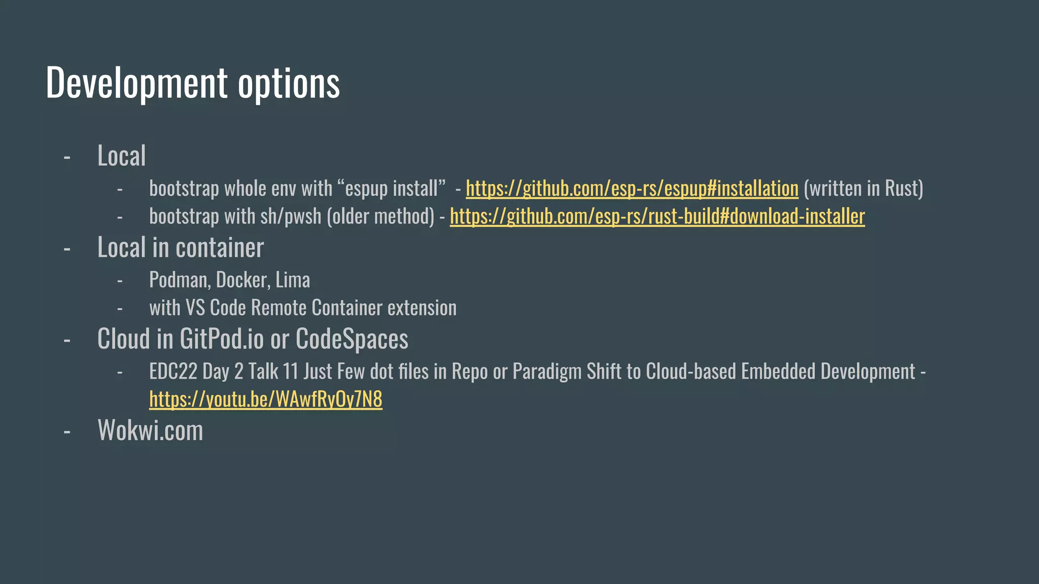 Development options
- Local
- bootstrap whole env with “espup install” - https://github.com/esp-rs/espup#installation (written in Rust)
- bootstrap with sh/pwsh (older method) - https://github.com/esp-rs/rust-build#download-installer
- Local in container
- Podman, Docker, Lima
- with VS Code Remote Container extension
- Cloud in GitPod.io or CodeSpaces
- EDC22 Day 2 Talk 11 Just Few dot ﬁles in Repo or Paradigm Shift to Cloud-based Embedded Development -
https://youtu.be/WAwfRyOy7N8
- Wokwi.com
 