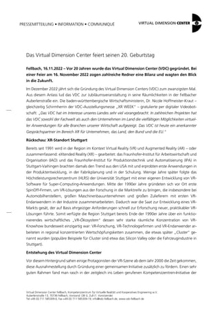 PRESSEMITTEILUNG • INFORMATION • COMMUNIQUÉ
Virtual Dimension Center Fellbach, Kompetenzzentrum für Virtuelle Realität und Kooperatives Engineering w.V.
Auberlenstraße 13, 70736 Fellbach, Vorstand: OB G. Zull (1. Vorsitzende)
Tel +49 (0) 711 585309-0, Fax +49 (0) 711 585309-19, info@vdc-fellbach.de, www.vdc-fellbach.de
Das Virtual Dimension Center feiert seinen 20. Geburtstag
Fellbach, 16.11.2022 – Vor 20 Jahren wurde das Virtual Dimension Center (VDC) gegründet. Bei
einer Feier am 16. November 2022 zogen zahlreiche Redner eine Bilanz und wagten den Blick
in die Zukunft.
Im Dezember 2022 jährt sich die Gründung des Virtual Dimension Centers (VDC) zum zwanzigsten Mal.
Aus diesem Anlass lud das VDC zur Jubiläumsveranstaltung in seine Räumlichkeiten in der Fellbacher
Auberlenstraße ein. Die baden-württembergische Wirtschaftsministerin, Dr. Nicole Hoffmeister-Kraut –
gleichzeitig Schirmherrin der VDC-Ausstellungsmesse „XR WEEK“ – gratulierte per digitaler Videobot-
schaft: „Das VDC hat im Interesse unseres Landes sehr viel vorangebracht. In zahlreichen Projekten hat
das VDC sowohl der Fachwelt als auch den Unternehmen im Land die vielfältigen Möglichkeiten virtuel-
ler Anwendungen für alle Branchen unserer Wirtschaft aufgezeigt. Das VDC ist heute ein anerkannter
Gesprächspartner im Bereich XR für Unternehmen, das Land, den Bund und die EU.“
Rückschau: XR-Standort Stuttgart
Bereits seit 1991 wird in der Region im Kontext Virtual Reality (VR) und Augmented Reality (AR) – oder
zusammenfassend: eXtended Reality (XR) – gearbeitet: das Fraunhofer-Institut für Arbeitswirtschaft und
Organisation (IAO) und das Fraunhofer-Institut für Produktionstechnik und Automatisierung (IPA) in
Stuttgart-Vaihingen brachten damals den Trend aus den USA mit und erprobten erste Anwendungen in
der Produktentwicklung, in der Fabrikplanung und in der Schulung. Wenige Jahre später folgte das
Höchstleistungsrechenzentrum (HLRS) der Universität Stuttgart mit einer eigenen Entwicklung von VR-
Software für Super-Computing-Anwendungen. Mitte der 1990er Jahre gründeten sich vor Ort erste
SpinOff-Firmen, um VR-Lösungen aus der Forschung in die Marktreife zu bringen, die insbesondere bei
Automobilherstellern, großen Maschinenbauunternehmen und großen Zulieferern mit ersten VR-
Endanwendern in der Industrie zusammenarbeiteten. Dadurch war die Saat zur Entwicklung eines VR-
Markts gesät, der auf Basis ehrgeiziger Anforderungen schnell zur Erforschung neuer, praktikabler VR-
Lösungen führte. Somit verfügte die Region Stuttgart bereits Ende der 1990er Jahre über ein funktio-
nierendes wirtschaftliches „VR-Ökosystem“ dessen sehr starke räumliche Konzentration von VR-
Knowhow bundesweit einzigartig war: VR-Forschung, VR-Technologiefirmen und VR-Endanwender ar-
beiteten in regional konzentrierten Wertschöpfungsketten zusammen, die etwas später „Cluster“ ge-
nannt wurden (populäre Beispiele für Cluster sind etwa das Silicon Valley oder die Fahrzeugindustrie in
Stuttgart).
Entstehung des Virtual Dimension Center
Vor diesem Hintergrund sahen einige Protagonisten der VR-Szene ab dem Jahr 2000 die Zeit gekommen,
diese Ausnahmestellung durch Gründung einer gemeinsamen Initiative zusätzlich zu fördern. Einen sehr
guten Rahmen fand man rasch in der zeitgleich ins Leben gerufenen Kompetenzzentren-Initiative der
 